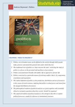 1 Andrew Heywood - Politics
CHAPTER 1: WHAT IS POLITICS?
1. Politics, in its broadest sense can be defined as the activity through which people
make, preserve and amend the general rules under which they live
2. The traditional view of politics as 'what concerns the state', restricting the study of
politics to a focus on the personnel and machinery of government
3. Politics associated more broadly with 'public' life as opposed to 'private' life
4. Politics conceived as a particular means of resolving conflict: that is, by compromise,
conciliation and negotiation
5. The radical definition of politics as the production, distribution and use of resources
in the course of social existence, implying that politics is about power and stems from
the unequal distribution of resources
6. The philosophical tradition of political analysis as a preoccupation with essentially
ethical or normative questions about how society 'should' be organised
7. The empirical tradition of political analysis as the attempt to describe or explain
political processes, usually by reference to institutional structures
 