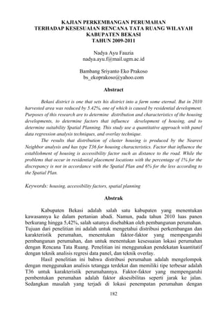 182
KAJIAN PERKEMBANGAN PERUMAHAN
TERHADAP KESESUAIAN RENCANA TATA RUANG WILAYAH
KABUPATEN BEKASI
TAHUN 2009-2011
Nadya Ayu Fauzia
nadya.ayu.f@mail.ugm.ac.id
Bambang Sriyanto Eko Prakoso
bs_ekoprakoso@yahoo.com
Abstract
Bekasi district is one that sets his district into a farm some eternal. But in 2010
harvested area was reduced by 5.42%, one of which is caused by residential development.
Purposes of this research are to determine distribution and characteristics of the housing
developments, to determine factors that influence development of housing, and to
determine suitability Spatial Planning. This study use a quantitative approach with panel
data regression analysis techniques, and overlay technique.
The results that distribution of cluster housing is produced by the Nearest
Neighbor analysis and has type T36 for housing characteristics. Factor that influence the
establishment of housing is accessibility factor such as distance to the road. While the
problems that occur in residential placement locations with the percentage of 1% for the
discrepancy is not in accordance with the Spatial Plan and 6% for the less according to
the Spatial Plan.
Keywords: housing, accessibility factors, spatial planning
Abstrak
Kabupaten Bekasi adalah salah satu kabupaten yang menentukan
kawasannya ke dalam pertanian abadi. Namun, pada tahun 2010 luas panen
berkurang hingga 5,42%, salah satunya disebabkan oleh pembangunan perumahan.
Tujuan dari penelitian ini adalah untuk mengetahui distribusi perkembangan dan
karakteristik perumahan, menentukan faktor-faktor yang mempengaruhi
pembangunan perumahan, dan untuk menentukan kesesuaian lokasi perumahan
dengan Rencana Tata Ruang. Penelitian ini menggunakan pendekatan kuantitatif
dengan teknik analisis regresi data panel, dan teknik overlay.
Hasil penelitian ini bahwa distribusi perumahan adalah mengelompok
dengan menggunakan analisis tetangga terdekat dan memiliki tipe terbesar adalah
T36 untuk karakteristik perumahannya. Faktor-faktor yang mempengaruhi
pembentukan perumahan adalah faktor aksesibilitas seperti jarak ke jalan.
Sedangkan masalah yang terjadi di lokasi penempatan perumahan dengan
 