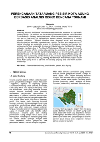 PERENCANAAN TATARUANG PESISIR KOTA AGUNG
BERBASIS ANALSIS RISIKO BENCANA TSUNAMI
Wisyanto
BPPT, Gedung II Lantai 18, Jl.M.H.Thamrin 8 Jakarta 10340
Email: wisyanto2000@yahoo.com
Abstract
Gradually, the land that can be cultivated or used will lessen, moreover in a city that is
growing rapidly. The situation has forced local government to plan the use of any land
conscientiously. Formerly, local government plans the land just for beautifulness of a
city and for practicality of transportation system without consideration of natural
disaster mitigation. Natural disasters have damaged social and economic
infrastructure and also killed people of many regions. The long term consequences of
natural disasters are especially severe for developing countries and hamper the
achievement of their sustainable development. Spatial planning that based on disaster
mitigation has been done in The Coast of Kota Agung. The planning has been made
through evaluation of the existing city planning by comparing it with the result of
tsunami risk analysis. From the tsunami risk analysis, it has been known the volume of
potential losses of threatened object per area units in the Coast of Kota Agung. By
knowing their vulnerability and the level of risk, we have improved the existing city
planning. It is hoped that the city planning that based on disaster risk analysis would
make Kota Agung to be a city that will develop properly and safer from tsunami
threatening.
Kata kunci : Perencanaan tataruang, analisis risiko, pesisir, Kota Agung
1. PENDAHULUAN
1.1. Latar Belakang
Secara geografis daerah telitian adalah kawasan
pesisir yang terletak di bagian selatan Kabupaten
Tanggamus, tepatnya di sepanjang pesisir
Kecamatan Pematang Sawa, Semaka, Wonosobo,
Kota Agung Barat, Kota Agung, Kota Agung Timur
dan Kecamatan Limau yang termasuk didalam
wilayah Provinsi Lampung (lihat gambar).
Berdasarkan pengamatan, pertumbuhan di
pekon-pekon di kawasan pesisir ini secara umum
lebih maju dibandingkan dengan pekon-pekon lain
yang terletak diluar pesisir Kota Agung. Kawasan
pesisir Kota Agung pada dasarnya termasuk
kawasan pedesaan, dimana sebagian besar mata
pencaharian penduduknya adalah petani lahan
basah atau lahan kering dan nelayan perikanan
tangkap. Kekuatan ekonomi kawasan pesisir Kota
Agung ini menjadi salah satu indikator dalam
merumuskan rencana pola dan strategi
pemanfaatan ruang sampai tahun 2015 untuk
menciptakan pembangunan kawasan yang serasi
dan selaras. Secara geologis, Wilayah Selat
Sunda berpotensi dilanda gempabumi, baik
gempabumi tektonik, vulkanik maupun longsoran.
Akan tetapi bencana gempabumi yang bersifat
merusak adalah gempabumi tektonik. Gempa ini
dapat terjadi pada bagian lempeng kontinen
maupun pada lempeng samudra yang menyusup.
Diketahui bahwa pada bagian Lempeng Benua
Eurasia (overriding plate), tepatnya di Pulau
Sumatera berkembang sesar aktif Semanko yang
membujur dari ujung pulau bagian utara ke ujung
selatan bahkan menerus ke selatan ujung barat
Jawa. Sesar aktif inilah yang berpotensi menjadi
sumber gempa dan bila sumber gempanya terjadi
pada bagian sesar aktif yang terdapat di daerah
perairan (laut) maka akan berpotensi menjadi
pemicu terjadinya tsunami.
___________________________________________________________________________________
18 Jurnal Sains dan Teknologi Indonesia Vol. 11 No. 1 April 2009 Hlm. 18-24
 