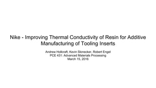 Nike - Improving Thermal Conductivity of Resin for Additive
Manufacturing of Tooling Inserts
Andrew Hollcraft, Kevin Slonecker, Robert Engel
PCE 431: Advanced Materials Processing
March 15, 2016
 