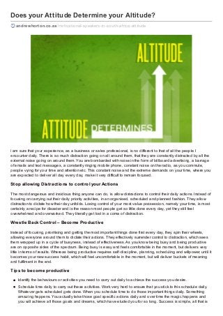 Does your Attitude Determine your Altitude?
andrewhorton.co.za /motivational-speakers-in-south-af rica-attitude
I am sure that your experience, as a business or sales professional, is no different to that of all the people I
encounter daily. There is so much distraction going on all around them, that they are constantly distracted by all the
external noise going on around them. You are bombarded with noise in the form of billboard advertising, a barrage
of emails and text messages, a constantly ringing mobile phone, constant noise on the radio, as you commute,
people vying for your time and attention etc. This constant noise and the extreme demands on your time, where you
are expected to deliver all day every day, make it very difficult to remain focused.
Stop allowing Distractions to control your Actions
The most dangerous and insidious thing anyone can do, is allow distractions to control their daily actions. Instead of
focusing on carrying out their daily priority activities, in an organised, scheduled and planned fashion. They allow
distraction to dictate how their day unfolds. Losing control of your most value possession, namely your time, is most
certainly a recipe for disaster and is the reason most people get so little done every day, yet they still feel
overwhelmed and overworked. They literally get lost in a coma of distraction.
Wrestle Back Control – Become Productive
Instead of focusing, prioritising and getting the most important things done first every day, they spin their wheels,
allowing everyone around them to dictate their actions. They effectively surrender control to distraction, which sees
them wrapped up in a cycle of busyness, instead of effectiveness. As you know being busy and being productive
are on opposite sides of the spectrum. Being busy is easy and feels comfortable in the moment, but delivers very
little in terms of results. Whereas being productive requires self-discipline, planning, scheduling and willpower, until it
becomes your new success habit, which will feel uncomfortable in the moment, but will deliver buckets of meaning
and fulfilment in the end.
Tips to become productive
Identify the behaviours or activities you need to carry out daily to achieve the success you desire.
Schedule time daily to carry out these activities. Work very hard to ensure that you stick to this schedule daily.
Whatever gets scheduled gets done. When you schedule time to do those important things daily. Something
amazing happens. You actually take those goal specific actions daily and over time the magic happens and
you will achieve all those goals and dreams, which have eluded you for so long. Success is simple, all that is
 