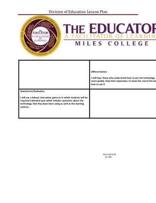 Division of Education Lesson Plan
Differentiation:
I will have those who understand how to use the technology
more quickly than their classmates to show the rest of the clas
how to use it.
Assessment/Evaluation
I will use a Kahoot interactive game to in which students will be
required a blended quiz which includes questions about the
technology that theyhave been using as well as the learning
content,
Revised3/18
Dr. PM
 
