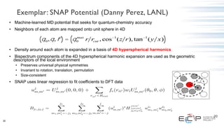 20
• Machine-learned MD potential that seeks for quantum-chemistry accuracy
• Neighbors of each atom are mapped onto unit sphere in 4D
• Density around each atom is expanded in a basis of 4D hyperspherical harmonics
• Bispectrum components of the 4D hyperspherical harmonic expansion are used as the geometric
descriptors of the local environment
• Preserves universal physical symmetries
• Invariant to rotation, translation, permutation
• Size-consistent
• SNAP uses linear regression to fit coefficients to DFT data
q0,q,f( ) = q0
max
r rcut , cos-1
(z r), tan-1
(y x)( )
20
r
rcut
Exemplar: SNAP Potential (Danny Perez, LANL)
 