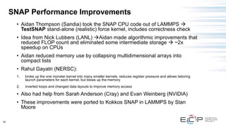 22
SNAP Performance Improvements
• Aidan Thompson (Sandia) took the SNAP CPU code out of LAMMPS →
TestSNAP stand-alone (realistic) force kernel, includes correctness check
• Idea from Nick Lubbers (LANL) →Aidan made algorithmic improvements that
reduced FLOP count and eliminated some intermediate storage → ~2x
speedup on CPUs
• Aidan reduced memory use by collapsing multidimensional arrays into
compact lists
• Rahul Gayatri (NERSC):
1. broke up the one monster kernel into many smaller kernels, reduces register pressure and allows tailoring
launch parameters for each kernel, but blows up the memory
2. inverted loops and changed data layouts to improve memory access
• Also had help from Sarah Anderson (Cray) and Evan Weinberg (NVIDIA)
• These improvements were ported to Kokkos SNAP in LAMMPS by Stan
Moore
 