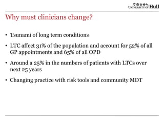 Why must clinicians change?Tsunami of long term conditionsLTC affect 31% of the population and account for 52% of all GP appointments and 65% of all OPDAround a 25% in the numbers of patients with LTCs over next 25 yearsChanging practice with risk tools and community MDT