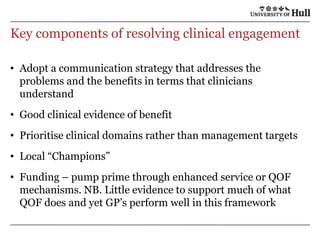 Key components of resolving clinical engagementAdopt a communication strategy that addresses the problems and the benefits in terms that clinicians understandGood clinical evidence of benefitPrioritise clinical domains rather than management targetsLocal “Champions”Funding – pump prime through enhanced service or QOF mechanisms. NB. Little evidence to support much of what QOF does and yet GP’s perform well in this framework