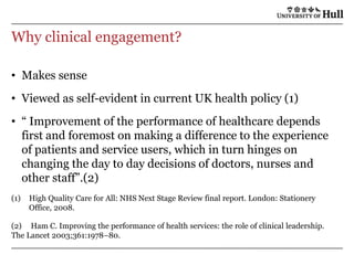 Why clinical engagement?Makes senseViewed as self-evident in current UK health policy (1)“ Improvement of the performance of healthcare depends first and foremost on making a difference to the experience of patients and service users, which in turn hinges on changing the day to day decisions of doctors, nurses and other staff”.(2)High Quality Care for All: NHS Next Stage Review final report. London: Stationery Office, 2008.(2)	 Ham C. Improving the performance of health services: the role of clinical leadership. The Lancet 2003;361:1978–80.