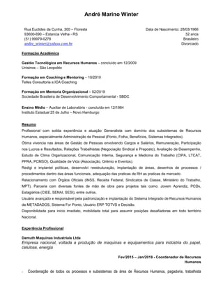 André Marino Winter
Rua Euclides da Cunha, 300 – Floresta
93600-690 – Estancia Velha - RS
(51) 99979-0278
andre_winter@yahoo.com.br
Data de Nascimento: 28/03/1966
52 anos
Brasileiro
Divorciado
Formação Acadêmica
Gestão Tecnológica em Recursos Humanos – concluído em 12/2009
Unisinos – São Leopoldo
Formação em Coaching e Mentoring – 10/2010
Telles Consultoria e ICA Coaching
Formação em Mentoria Organizacional – 02/2019
Sociedade Brasileira de Desenvolvimento Comportamental - SBDC
Ensino Médio – Auxiliar de Laboratório - concluído em 12/1984
Instituto Estadual 25 de Julho – Novo Hamburgo
Resumo
Profissional com solida experiência e atuação Generalista com domínio dos subsistemas de Recursos
Humanos, especialmente Administração de Pessoal (Ponto, Folha, Benefícios, Sistemas Integrados).
Ótima vivencia nas áreas de Gestão de Pessoas envolvendo Cargos e Salários, Remuneração, Participação
nos Lucros e Resultados, Relações Trabalhistas (Negociação Sindical e Preposto), Avaliação de Desempenho,
Estudo de Clima Organizacional, Comunicação Interna, Segurança e Medicina do Trabalho (CIPA, LTCAT,
PPRA, PCMSO), Qualidade de Vida (Associação, Grêmio e Eventos).
Redigi e implantei políticas, desenvolvi reestruturação, implantação de áreas, desenhos de processos /
procedimentos dentro das áreas funcionais, adequação das praticas de RH as praticas de mercado.
Relacionamento com Órgãos Oficiais (INSS, Receita Federal, Sindicatos de Classe, Ministério do Trabalho,
MPT). Parceria com diversas fontes de mão de obra para projetos tais como: Jovem Aprendiz, PCDs,
Estagiários (CIEE, SENAI, SESI), entre outros.
Usuário avançado e responsável pela padronização e implantação do Sistema Integrado de Recursos Humanos
da METADADOS, Sistema For Ponto, Usuário ERP TOTVS e Decisão.
Disponibilidade para inicio imediato, mobilidade total para assumir posições desafiadoras em todo território
Nacional.
Experiência Profissional
Demuth Maquinas Industriais Ltda
Empresa nacional, voltada a produção de maquinas e equipamentos para indústria do papel,
celulose, energia
Fev/2015 – Jan/2019 - Coordenador de Recursos
Humanos
Coordenação de todos os processos e subsistemas da área de Recursos Humanos, pagadoria, trabalhista
 