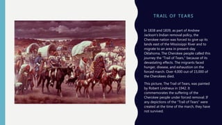 T R A I L OF T E A RS
In 1838 and 1839, as part of Andrew
Jackson's Indian removal policy, the
Cherokee nation was forced to give up its
lands east of the Mississippi River and to
migrate to an area in present-day
Oklahoma. The Cherokee people called this
journey the "Trail of Tears," because of its
devastating effects. The migrants faced
hunger, disease, and exhaustion on the
forced march. Over 4,000 out of 15,000 of
the Cherokees died.
This picture, The Trail of Tears, was painted
by Robert Lindneux in 1942. It
commemorates the suffering of the
Cherokee people under forced removal. If
any depictions of the "Trail of Tears" were
created at the time of the march, they have
not survived.
 