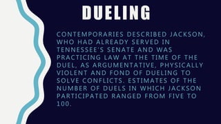 DUELING
CONTEMPORARIES DESCRIBED JACKSON,
WHO HAD ALREADY SERVED IN
TENNESSEE’S SENATE AND WAS
PRACTICING LAW AT THE TIME OF THE
DUEL, AS ARGUMENTATIVE, PHYSICALLY
VIOLENT AND FOND OF DUELING TO
SOLVE CONFLICTS. ESTIMATES OF THE
NUMBER OF DUELS IN WHICH JACKSON
PARTICIPATED RANGED FROM FIVE TO
100.
 