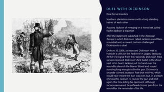 D UE L WI T H D I C K I NSON
Rival horse breeders
Southern plantation owners with a long-standing
hatred of each other
Accused Jackson of reneging on a horse bet, called
Rachel Jackson a bigamist
After the statement published in the National
Review in which Dickinson called Jackson a worthless
scoundrel and, a coward, Jackson challenged
Dickinson to a duel
On May 30, 1806, Jackson and Dickinson met at
Harrison’s Mills on the Red River in Logan, Kentucky.
At the first signal from their seconds, Dickinson fired.
Jackson received Dickinson’s first bullet in the chest
next to his heart. Jackson put his hand over the
wound to staunch the flow of blood and stayed
standing long enough to fire his gun. Dickinson’s
seconds claimed Jackson’s first shot misfired, which
would have meant the duel was over, but, in a breach
of etiquette, Jackson re-cocked the gun and shot
again, this time killing his opponent. Although
Jackson recovered, he suffered chronic pain from the
wound for the remainder of his life.
 