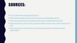 SOURCES:
• http://millercenter.org/president/jackson
• http://thehermitage.com/learn/andrew-jackson/president/presidency/
• http://www.biography.com/people/andrew-jackson-9350991#personal-life
• http://www.history.com/this-day-in-history/andrew-jackson-kills-charles-dickinson-in-
duel
• http://www.history.com/this-day-in-history/andrew-jackson-narrowly-escapes-
assassination
 