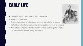 EARLY LIFE
• Lived with his mother’s parents for a short while
• Moved to Charleston
• Received a modern of inheritance from his grandfather in Ireland
• He finished school and his inheritance ran out (never went to college)
• Worked as a school teacher for a short while even though he hated it
– Fiesty temper, fearless, daring, and playful
 