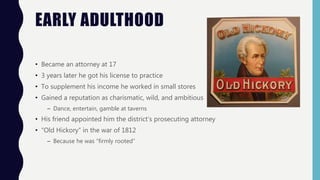 EARLY ADULTHOOD
• Became an attorney at 17
• 3 years later he got his license to practice
• To supplement his income he worked in small stores
• Gained a reputation as charismatic, wild, and ambitious
– Dance, entertain, gamble at taverns
• His friend appointed him the district’s prosecuting attorney
• “Old Hickory” in the war of 1812
– Because he was “firmly rooted”
 