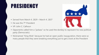 PRESIDENCY
• Served from March 4, 1829 – March 4, 1837
• He was the 7th President
• VP: John C. Calhoun
• Opponents called him a “jackass” so he used the donkey to represent his new political
party (Democratic)
• Nicknamed “King Mob” because he had an open public inauguration, there were so
many people that they were breaking everything just to get a look at the President
 