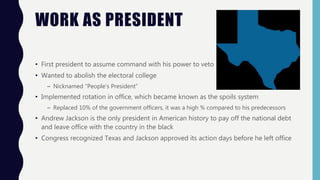 WORK AS PRESIDENT
• First president to assume command with his power to veto
• Wanted to abolish the electoral college
– Nicknamed “People’s President”
• Implemented rotation in office, which became known as the spoils system
– Replaced 10% of the government officers, it was a high % compared to his predecessors
• Andrew Jackson is the only president in American history to pay off the national debt
and leave office with the country in the black
• Congress recognized Texas and Jackson approved its action days before he left office
 