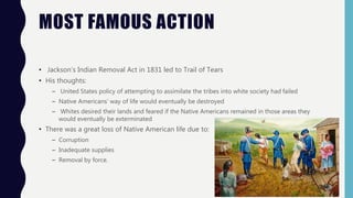MOST FAMOUS ACTION
• Jackson’s Indian Removal Act in 1831 led to Trail of Tears
• His thoughts:
– United States policy of attempting to assimilate the tribes into white society had failed
– Native Americans’ way of life would eventually be destroyed
– Whites desired their lands and feared if the Native Americans remained in those areas they
would eventually be exterminated
• There was a great loss of Native American life due to:
– Corruption
– Inadequate supplies
– Removal by force.
 