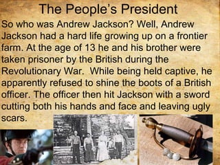 The People’s President
So who was Andrew Jackson? Well, Andrew
Jackson had a hard life growing up on a frontier
farm. At the age of 13 he and his brother were
taken prisoner by the British during the
Revolutionary War. While being held captive, he
apparently refused to shine the boots of a British
officer. The officer then hit Jackson with a sword
cutting both his hands and face and leaving ugly
scars.
 
