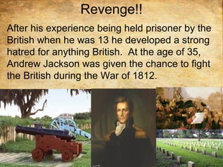 Revenge!!
After his experience being held prisoner by the
British when he was 13 he developed a strong
hatred for anything British. At the age of 35,
Andrew Jackson was given the chance to fight
the British during the War of 1812.
 