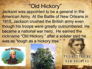 “Old Hickory”
Jackson was appointed to be a general in the
American Army. At the Battle of New Orleans in
1815, Jackson crushed the British army even
though his troops were greatly outnumbered. He
became a national war hero. He earned the
nickname “Old Hickory,” after a solider said he
was as “tough as a hickory tree.”
 