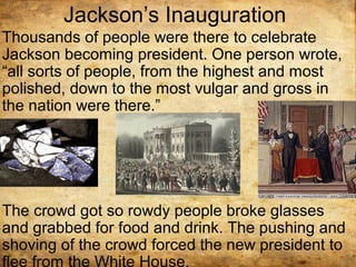 Jackson’s Inauguration
Thousands of people were there to celebrate
Jackson becoming president. One person wrote,
“all sorts of people, from the highest and most
polished, down to the most vulgar and gross in
the nation were there.”
The crowd got so rowdy people broke glasses
and grabbed for food and drink. The pushing and
shoving of the crowd forced the new president to
flee from the White House.
 