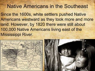 Native Americans in the Southeast
Since the 1600s, white settlers pushed Native
Americans westward as they took more and more
land. However, by 1820 there were still about
100,000 Native Americans living east of the
Mississippi River.
 