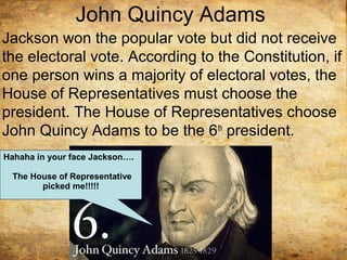John Quincy Adams
Jackson won the popular vote but did not receive
the electoral vote. According to the Constitution, if
one person wins a majority of electoral votes, the
House of Representatives must choose the
president. The House of Representatives choose
John Quincy Adams to be the 6th
president.
Hahaha in your face Jackson….
The House of Representative
picked me!!!!!
 