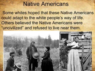 Native Americans
Some whites hoped that these Native Americans
could adapt to the white people’s way of life.
Others believed the Native Americans were
“uncivilized” and refused to live near them.
 