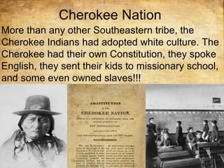 Cherokee Nation
More than any other Southeastern tribe, the
Cherokee Indians had adopted white culture. The
Cherokee had their own Constitution, they spoke
English, they sent their kids to missionary school,
and some even owned slaves!!!
 