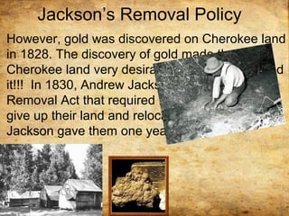 Jackson’s Removal Policy
However, gold was discovered on Cherokee land
in 1828. The discovery of gold made the
Cherokee land very desirable and whites wanted
it!!! In 1830, Andrew Jackson passed the Indian
Removal Act that required Native Americans to
give up their land and relocate west. Andrew
Jackson gave them one year to leave.
 