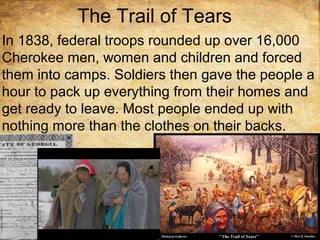 The Trail of Tears
In 1838, federal troops rounded up over 16,000
Cherokee men, women and children and forced
them into camps. Soldiers then gave the people a
hour to pack up everything from their homes and
get ready to leave. Most people ended up with
nothing more than the clothes on their backs.
 