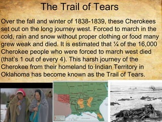 The Trail of Tears
Over the fall and winter of 1838-1839, these Cherokees
set out on the long journey west. Forced to march in the
cold, rain and snow without proper clothing or food many
grew weak and died. It is estimated that ¼ of the 16,000
Cherokee people who were forced to march west died
(that’s 1 out of every 4). This harsh journey of the
Cherokee from their homeland to Indian Territory in
Oklahoma has become known as the Trail of Tears.
 