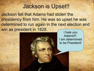 Jackson is Upset!!
Jackson felt that Adams had stolen the
presidency from him. He was so upset he was
determined to run again in the next election and
win as president in 1828.
I hate you
Adams!!!
I am determined
to be President!
 