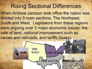 Rising Sectional Differences
When Andrew Jackson took office the nation was
divided into 3 main sections. The Northeast,
South and West. Legislators from these regions
were arguing over 3 major economic issues: the
sale of land, national improvement such as
canals and railroads, and tariffs (taxes).
 
