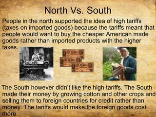 North Vs. South
People in the north supported the idea of high tariffs
(taxes on imported goods) because the tariffs meant that
people would want to buy the cheaper American made
goods rather than imported products with the higher
taxes.
The South however didn’t like the high tariffs. The South
made their money by growing cotton and other crops and
selling them to foreign countries for credit rather than
money. The tariffs would make the foreign goods cost
more.
 