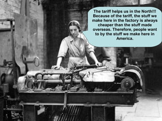 The tariff helps us in the North!!!
Because of the tariff, the stuff we
make here in the factory is always
cheaper than the stuff made
overseas. Therefore, people want
to by the stuff we make here in
America.
 