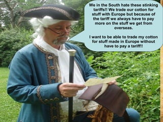 We in the South hate these stinking
tariffs!! We trade our cotton for
stuff with Europe but because of
the tariff we always have to pay
more on the stuff we get from
overseas.
I want to be able to trade my cotton
for stuff made in Europe without
have to pay a tariff!!
 