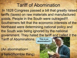 Tariff of Abomination
In 1828 Congress passed a bill that greatly raised
tariffs (taxes) on raw materials and manufactured
goods. People in the South were outraged!!!
Southerners felt that the economic interests of the
Northeast were determining national policy and
the South was being ignored by the national
government. They hated the tariff and called it the
Tariff of Abominations.
(An abomination=
a hated/horrible thing)
This is an
abomination!!!
 