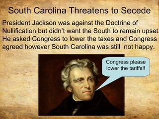 South Carolina Threatens to Secede
President Jackson was against the Doctrine of
Nullification but didn’t want the South to remain upset.
He asked Congress to lower the taxes and Congress
agreed however South Carolina was still not happy.
Congress please
lower the tariffs!!
 