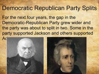Democratic Republican Party Splits
For the next four years, the gap in the
Democratic-Republican Party grew wider and
the party was about to split in two. Some in the
party supported Jackson and others supported
Adams.
 
