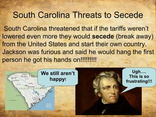 South Carolina Threats to Secede
South Carolina threatened that if the tariffs weren’t
lowered even more they would secede (break away)
from the United States and start their own country.
Jackson was furious and said he would hang the first
person he got his hands on!!!!!!!!!
We still aren’t
happy!
Ugh….
This is so
frustrating!!!
 
