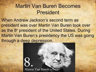 Martin Van Buren Becomes
President
When Andrew Jackson’s second term as
president was over Martin Van Buren took over
as the 8th
president of the United States. During
Martin Van Buren’s presidency the US was going
through a deep depression.
 