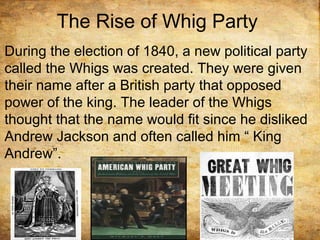 The Rise of Whig Party
During the election of 1840, a new political party
called the Whigs was created. They were given
their name after a British party that opposed
power of the king. The leader of the Whigs
thought that the name would fit since he disliked
Andrew Jackson and often called him “ King
Andrew”.
 