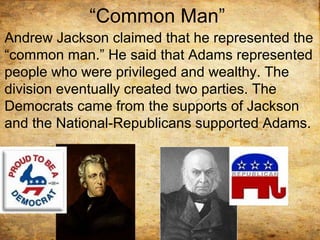 “Common Man”
Andrew Jackson claimed that he represented the
“common man.” He said that Adams represented
people who were privileged and wealthy. The
division eventually created two parties. The
Democrats came from the supports of Jackson
and the National-Republicans supported Adams.
 