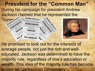 President for the “Common Man”
During his campaign for president Andrew
Jackson claimed that he represented the
“common man”.
He promised to look out for the interests of
average people, not just the rich and well-
educated. Jackson was determined to have the
majority rule, regardless of one’s education or
wealth. This idea of the majority rule has become
known as “Jacksonian Democracy”.
 