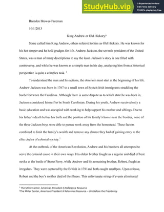 Brower-Freeman 1
Brenden Brower-Freeman
10/1/2013
King Andrew or Old Hickory?
Some called him King Andrew, others referred to him as Old Hickory. He was known for
his hot temper and he held grudges for life. Andrew Jackson, the seventh president of the United
States, was a man of many descriptions to say the least. Jackson’s story is one filled with
controversy, and while he was known as a simple man in his day, analyzing him from a historical
perspective is quite a complex task. 1
To understand the man and his actions, the observer must start at the beginning of his life.
Andrew Jackson was born in 1767 to a small town of Scotch-Irish immigrants straddling the
border between the Carolinas. Although there is some dispute as to which state he was born in,
Jackson considered himself to be South Carolinian. During his youth, Andrew received only a
basic education and was occupied with working to help support his mother and siblings. Due to
his father’s death before his birth and the position of his family’s home near the frontier, none of
the three Jackson boys were able to pursue work away from the homestead. These factors
combined to limit the family’s wealth and remove any chance they had of gaining entry to the
elite circles of colonial society.2
At the outbreak of the American Revolution, Andrew and his brothers all attempted to
serve the colonial cause in their own ways. His oldest brother fought as a regular and died of heat
stroke at the battle of Stono Ferry, while Andrew and his remaining brother, Robert, fought as
irregulars. They were captured by the British in 1781and both caught smallpox. Upon release,
Robert and the boy’s mother died of the illness. This unfortunate string of events eliminated
1
The Miller Center, American President A Reference Resource
2
The Miller Center, American President A Reference Resource – Life Before the Presidency
 
