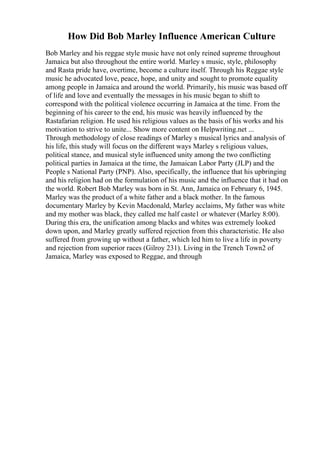 How Did Bob Marley Influence American Culture
Bob Marley and his reggae style music have not only reined supreme throughout
Jamaica but also throughout the entire world. Marley s music, style, philosophy
and Rasta pride have, overtime, become a culture itself. Through his Reggae style
music he advocated love, peace, hope, and unity and sought to promote equality
among people in Jamaica and around the world. Primarily, his music was based off
of life and love and eventually the messages in his music began to shift to
correspond with the political violence occurring in Jamaica at the time. From the
beginning of his career to the end, his music was heavily influenced by the
Rastafarian religion. He used his religious values as the basis of his works and his
motivation to strive to unite... Show more content on Helpwriting.net ...
Through methodology of close readings of Marley s musical lyrics and analysis of
his life, this study will focus on the different ways Marley s religious values,
political stance, and musical style influenced unity among the two conflicting
political parties in Jamaica at the time, the Jamaican Labor Party (JLP) and the
People s National Party (PNP). Also, specifically, the influence that his upbringing
and his religion had on the formulation of his music and the influence that it had on
the world. Robert Bob Marley was born in St. Ann, Jamaica on February 6, 1945.
Marley was the product of a white father and a black mother. In the famous
documentary Marley by Kevin Macdonald, Marley acclaims, My father was white
and my mother was black, they called me half caste1 or whatever (Marley 8:00).
During this era, the unification among blacks and whites was extremely looked
down upon, and Marley greatly suffered rejection from this characteristic. He also
suffered from growing up without a father, which led him to live a life in poverty
and rejection from superior races (Gilroy 231). Living in the Trench Town2 of
Jamaica, Marley was exposed to Reggae, and through
 