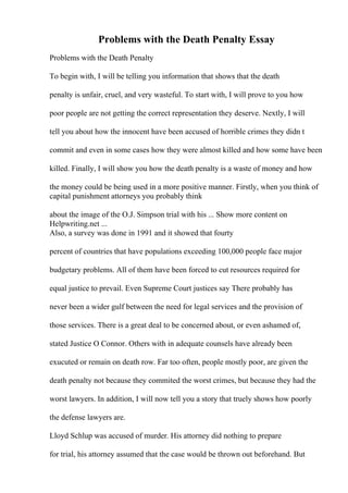 Problems with the Death Penalty Essay
Problems with the Death Penalty
To begin with, I will be telling you information that shows that the death
penalty is unfair, cruel, and very wasteful. To start with, I will prove to you how
poor people are not getting the correct representation they deserve. Nextly, I will
tell you about how the innocent have been accused of horrible crimes they didn t
commit and even in some cases how they were almost killed and how some have been
killed. Finally, I will show you how the death penalty is a waste of money and how
the money could be being used in a more positive manner. Firstly, when you think of
capital punishment attorneys you probably think
about the image of the O.J. Simpson trial with his ... Show more content on
Helpwriting.net ...
Also, a survey was done in 1991 and it showed that fourty
percent of countries that have populations exceeding 100,000 people face major
budgetary problems. All of them have been forced to cut resources required for
equal justice to prevail. Even Supreme Court justices say There probably has
never been a wider gulf between the need for legal services and the provision of
those services. There is a great deal to be concerned about, or even ashamed of,
stated Justice O Connor. Others with in adequate counsels have already been
exucuted or remain on death row. Far too often, people mostly poor, are given the
death penalty not because they commited the worst crimes, but because they had the
worst lawyers. In addition, I will now tell you a story that truely shows how poorly
the defense lawyers are.
Lloyd Schlup was accused of murder. His attorney did nothing to prepare
for trial, his attorney assumed that the case would be thrown out beforehand. But
 