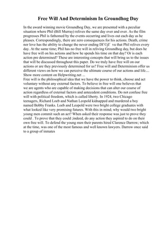 Free Will And Determinism In Groundhog Day
In the award winning movie Groundhog Day, we are presented with a peculiar
situation where Phil (Bill Murray) relives the same day over and over. As the film
progresses Phil is fathomed by the events occurring and lives out each day as he
pleases. Correspondingly, there are zero consequences for his actions. Death, crime
nor love has the ability to change the never ending DГ©jГ vu that Phil relives every
day. At the same time; Phil has no free will in reliving Groundhog day, but does he
have free will on his actions and how he spends his time on that day? Or is each
action pre determined? These are interesting concepts that will bring us to the issues
that will be discussed throughout this paper. Do we truly have free will on our
actions or are they previously determined for us? Free will and Determinism offer us
different views on how we can perceive the ultimate course of our actions and life....
Show more content on Helpwriting.net ...
Free will is the philosophical idea that we have the power to think, choose and act
voluntary without any external factors. To believe in free will one believes that
we are agents who are capable of making decisions that can alter our course of
action regardless of external factors and antecedent conditions. Do not confuse free
will with political freedom, which is called liberty. In 1924, two Chicago
teenagers, Richard Loeb and Nathan Leopold kidnapped and murdered a boy
named Bobby Franks. Loeb and Leopold were two bright college graduates with
what looked like very promising futures. With this in mind; why would two bright
young men commit such an act? When asked their response was just to prove they
could . To prove that they could ;indeed, do any action they aspired to do on their
own free will. To defend the young men their parents hired Clarence Darrow; which
at the time, was one of the most famous and well known lawyers. Darrow once said
to a group of inmates
 
