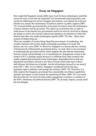 Essay on Singapore
How might the Singapore society differ were it not for these technologies would the
society be more or less heavily regulated? Lee recommends analysing politics and
society by addressing how power struggles and relations were played out in the pre
Internet era, namely the maintenance of political control via public support (2005:
74). Foucault defines governmentality as the point of contact where the technologies
of power interact with the governed. This spurs Lee to postulate that, in order to
retain power in the Internet era, governments need to be actively involved in shaping
the design as well as the societal, cultural and regulatory environment in which the
Internet and other new media technologies operate (2005: 75). One... Show more
content on Helpwriting.net ...
These are examples of society being shaped by government via technology, but
Castells maintains that society shapes technology according to its needs and
desires, not vice versa (2005: 3). However, Singapore is a society that has a history
of being heavily influenced by government policy. As such, there is less resistance
to technologically governed control, which supports the idea that the relationship
between society and technology is a co constituted one. Singaporean society in the
context of ICT is perhaps unique because it is different from other countries that
readily adopted and promoted similar technologies. Ragnedda believes that new
digitalized surveillance allowed a new form of social control that tries to direct
and influence the behaviour of people , but the technologies themselves are merely
tools (2011: 180). As Lee affirms, Singapore considered itself as having a
legitimate right to influence and manage the citizenry (2005: 79). Therefore, it is
little surprise the Singapore government has considerable surveillance capabilities
and does not require a court warrant for monitoring (O Hara, 2008: 15). Lee asserts
that the relatively low level of online public engagement in politics is a product of
the PAP s intolerance for political dissent (2005: 78). In many respects, society itself
has not changed,
 